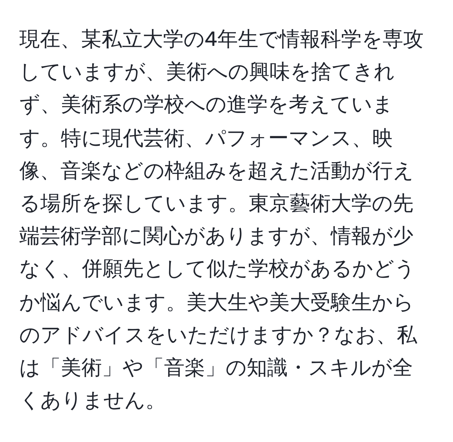 現在、某私立大学の4年生で情報科学を専攻していますが、美術への興味を捨てきれず、美術系の学校への進学を考えています。特に現代芸術、パフォーマンス、映像、音楽などの枠組みを超えた活動が行える場所を探しています。東京藝術大学の先端芸術学部に関心がありますが、情報が少なく、併願先として似た学校があるかどうか悩んでいます。美大生や美大受験生からのアドバイスをいただけますか？なお、私は「美術」や「音楽」の知識・スキルが全くありません。