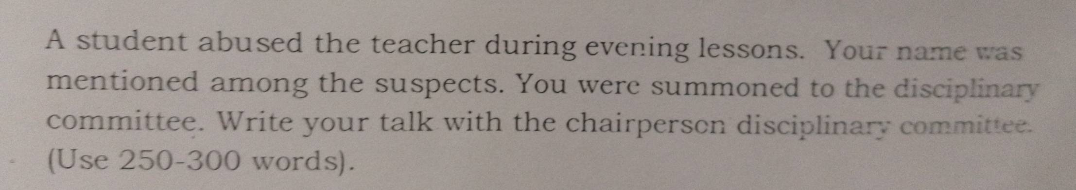 A student abused the teacher during evening lessons. Your name was 
mentioned among the suspects. You were summoned to the disciplinary 
committee. Write your talk with the chairperson disciplinary committee. 
(Use 250-300 words).
