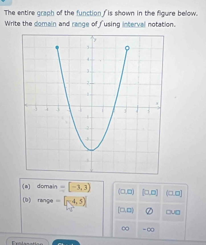 The entire graph of the function fis shown in the figure below. 
Write the domain and range of fusing interval notation. 
(a) domain =[-3,3) (□ ,□ ) [□ ,□ ] (□ ,□ ]
(b) range =[-4,5)]
[□ ,□ )
□ U□
∞ -∞