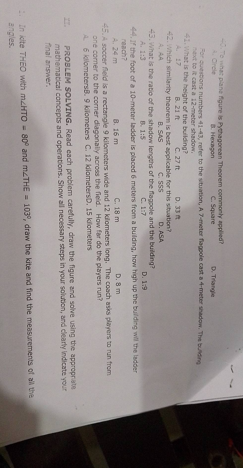 To what plane figure is Pythagorean Theorem commonly applied?
A. Circle B. Hexagon C. Square D. Triangle
For questions numbers 41-43, refer to the situation, A 7-meter flagpole cast a 4-meter shadow. The building
next to it cast a 12-meter shadow.
41. What is the height of the building?
A. 17 B. 21 ft C. 27 ft D. 33 ft
42. Which similarity theorem is best applicable for this situation?
A.AA B. SAS C. SSS D. ASA
43. What is the ratio of the shadow lengths of the flagpole and the building?
A. 1:3 B. 1:5 C. 1:7
D. 1:9
44. If the foot of a 10-meter ladder is placed 6 meters from a building, how high up the building will the ladder
reach?
A. 24 m B. 16 m C. 18 m D. 8 m
45. A soccer field is a rectangle 9 kilometers wide and 12 kilometers long. The coach asks players to run from
one corner to the corner diagonally across the field. How far do the players run?
A. 6 kilometersB. 9 kilometers C. 12 kilometersD. 15 kilometers
II. PROBLEM SOLVING. Read each problem carefully, draw the figure and solve using the appropriate
mathematical concepts and operations. Show all necessary steps in your solution, and clearly indicate your
final answer.
1. In kite THEO with m∠ HTO=80° and m∠ THE=103° , draw the kite and find the measurements of all the
angles.