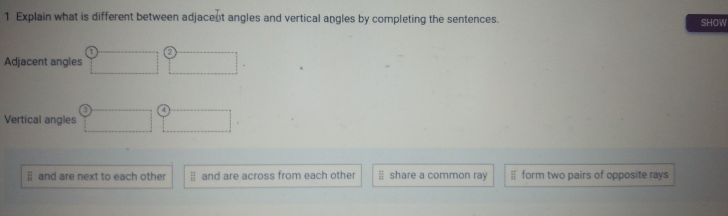 Explain what is different between adjacent angles and vertical angles by completing the sentences. SHOW
Adjacent angies
Vertical angles
§ and are next to each other § and are across from each other § share a common ray ※ form two pairs of opposite rays