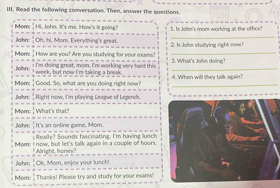 Read the following conversation. Then, answer the questions. 
Mom: Hi, John. It's me. How's it going? 1. Is John's mom working at the office? 
John: Oh, hi, Mom. Everything's great. 
_ 
2. Is John studying right now? 
Mom: How are you? Are you studying for your exams?_ 
3. What's John doing? 
John: I'm doing great, mom. I'm working very hard this_ 
week, but now I'm taking a break. 
4. When will they talk again? 
Mom: Good. So, what are you doing right now?_ 
John: Right now, I'm playing League of Legends. 
Mom: What's that? 
John: It's an online game, Mom. 
Really? Sounds fascinating. I'm having lunch 
Mom: I now, but let's talk again in a couple of hours. 
Alright, honey? 
John: Ok, Mom, enjoy your lunch! 
Mom: Thanks! Please try and study for your exams!