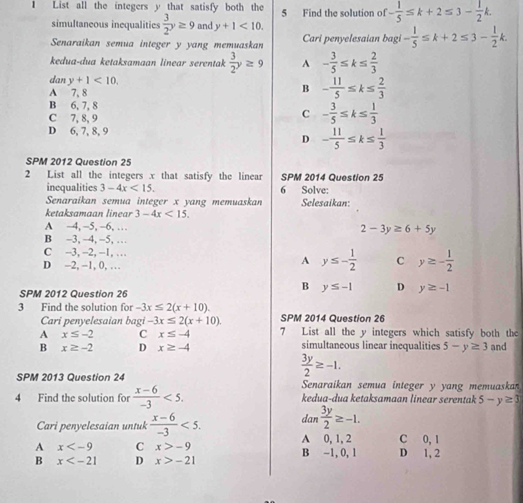 List all the integers y that satisfy both the 5 Find the solution of - 1/5 ≤ k+2≤ 3- 1/2 k.
simultaneous inequalities  3/2 y≥ 9 and y+1<10.
Senaraikan semua integer y yang memuaskan Cari penyelesaian bagi - 1/5 ≤ k+2≤ 3- 1/2 k.
kedua-dua ketaksamaan linear serentak  3/2 y≥ 9 A - 3/5 ≤ k≤  2/3 
dan y+1<10,
A 7, 8
B - 11/5 ≤ k≤  2/3 
B 6, 7, 8
C 7, 8, 9
C - 3/5 ≤ k≤  1/3 
D 6, 7, 8, 9
D - 11/5 ≤ k≤  1/3 
SPM 2012 Question 25
2 List all the integers x that satisfy the linear SPM 2014 Question 25
inequalities 3-4x<15. 6 Solve:
Senaraikan semua integer x yang memuaskan Selesaikan:
ketaksamaan linear 3-4x<15.
A -4, -5, -6, … 2-3y≥ 6+5y
B -3, −4, −5, …
C -3, -2, -1, …
D -2, -1, 0, …
A y≤ - 1/2  C y≥ - 1/2 
SPM 2012 Question 26
B y≤ -1 D y≥ -1
3 Find the solution for -3x≤ 2(x+10).
Cari penyelesaian bagi -3x≤ 2(x+10). SPM 2014 Question 26
A x≤ -2 C x≤ -4 7 List all the y integers which satisfy both the
simultaneous linear inequalities
B x≥ -2 D x≥ -4 5-y≥ 3 and
SPM 2013 Question 24
 3y/2 ≥ -1.
Senaraikan semua integer y yang memuaskan
4 Find the solution for  (x-6)/-3 <5. kedua-dua ketaksamaan linear serentak 5-y≥ 3
Cari penyelesaian untuk  (x-6)/-3 <5.
dan  3y/2 ≥ -1.
A 0, 1, 2 C 0, 1
A x C x>-9 D 1, 2
B −1, 0, 1
B x D x>-21