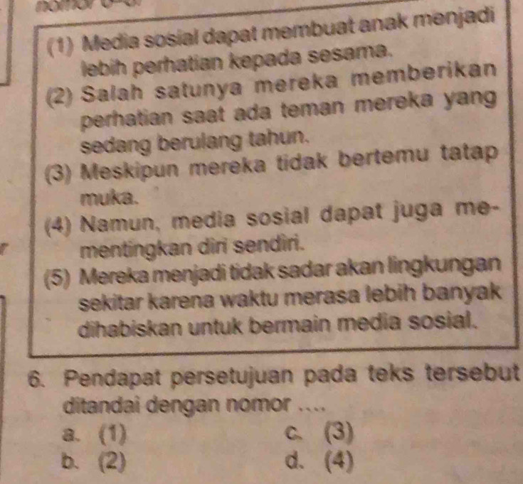 (1) Media sosial dapat membuat anak menjadi
lebih perhatian kepada sesama.
(2) Salah satunya mereka memberikan
perhatian saat ada teman mereka yang 
sedang berulang tahun.
(3) Meskipun mereka tidak bertemu tatap
muka.
(4) Namun, media sosial dapat juga me-
mentingkan diri sendiri.
(5) Mereka menjadi tidak sadar akan lingkungan
sekitar karena waktu merasa lebih banyak 
dihabiskan untuk bermain media sosial.
6. Pendapat persetujuan pada teks tersebut
ditandai dengan nomor ....
a. (1) c. (3)
b. (2) d. (4)