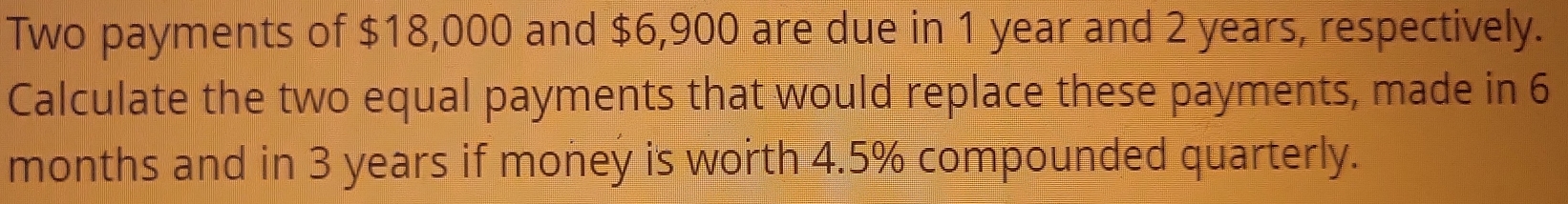 Two payments of $18,000 and $6,900 are due in 1 year and 2 years, respectively. 
Calculate the two equal payments that would replace these payments, made in 6
months and in 3 years if money is worth 4.5% compounded quarterly.