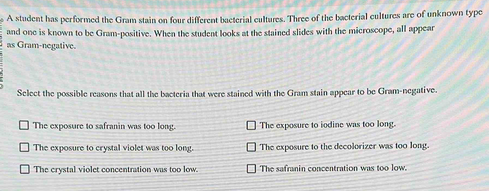 A student has performed the Gram stain on four different bacterial cultures. Three of the bacterial cultures are of unknown type
and one is known to be Gram-positive. When the student looks at the stained slides with the microscope, all appear
as Gram-negative.
Select the possible reasons that all the bacteria that were stained with the Gram stain appear to be Gram-negative.
The exposure to safranin was too long. The exposure to iodine was too long.
The exposure to crystal violet was too long. The exposure to the decolorizer was too long.
The crystal violet concentration was too low. The safranin concentration was too low.