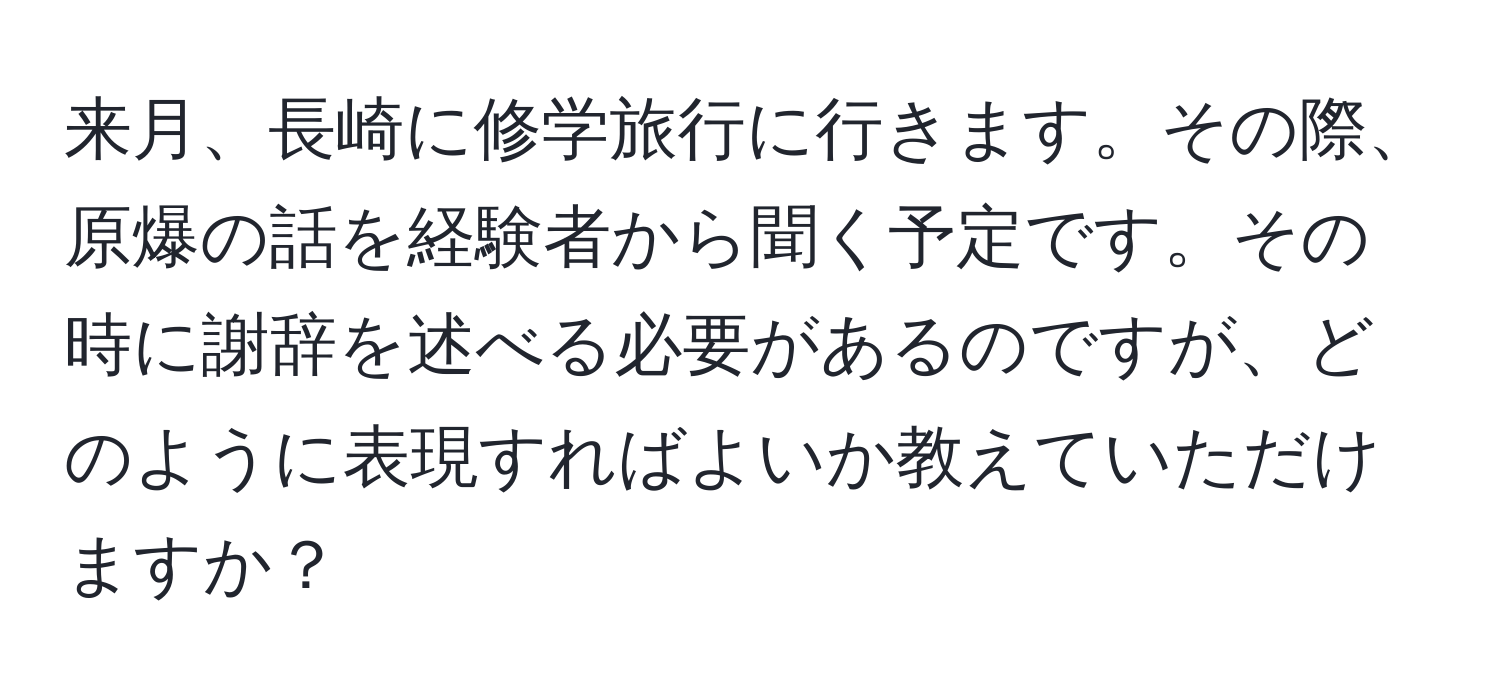 来月、長崎に修学旅行に行きます。その際、原爆の話を経験者から聞く予定です。その時に謝辞を述べる必要があるのですが、どのように表現すればよいか教えていただけますか？