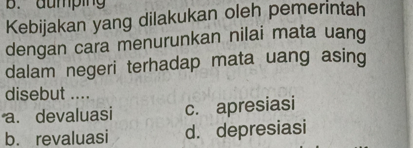 aumping
Kebijakan yang dilakukan oleh pemerintah
dengan cara menurunkan nilai mata uang
dalam negeri terhadap mata uang asing
disebut ....
a. devaluasi c. apresiasi
b. revaluasi d. depresiasi