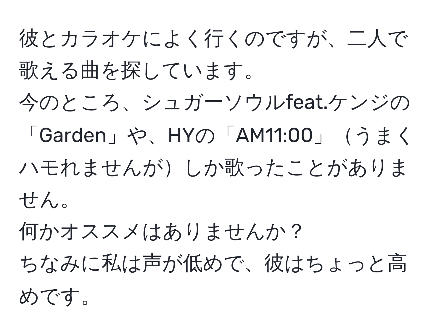 彼とカラオケによく行くのですが、二人で歌える曲を探しています。  
今のところ、シュガーソウルfeat.ケンジの「Garden」や、HYの「AM11:00」うまくハモれませんがしか歌ったことがありません。  
何かオススメはありませんか？  
ちなみに私は声が低めで、彼はちょっと高めです。