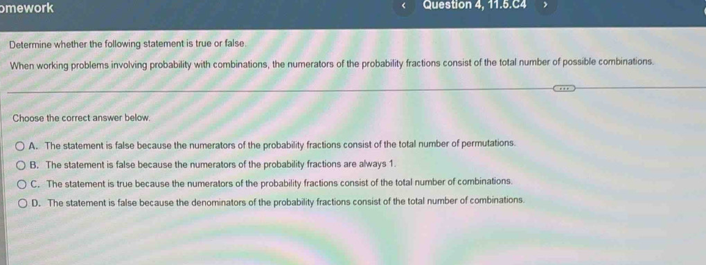 omework Question 4, 11.5.C4
Determine whether the following statement is true or false.
When working problems involving probability with combinations, the numerators of the probability fractions consist of the total number of possible combinations.
Choose the correct answer below.
A. The statement is false because the numerators of the probability fractions consist of the total number of permutations.
B. The statement is false because the numerators of the probability fractions are always 1.
C. The statement is true because the numerators of the probability fractions consist of the total number of combinations.
D. The statement is false because the denominators of the probability fractions consist of the total number of combinations.