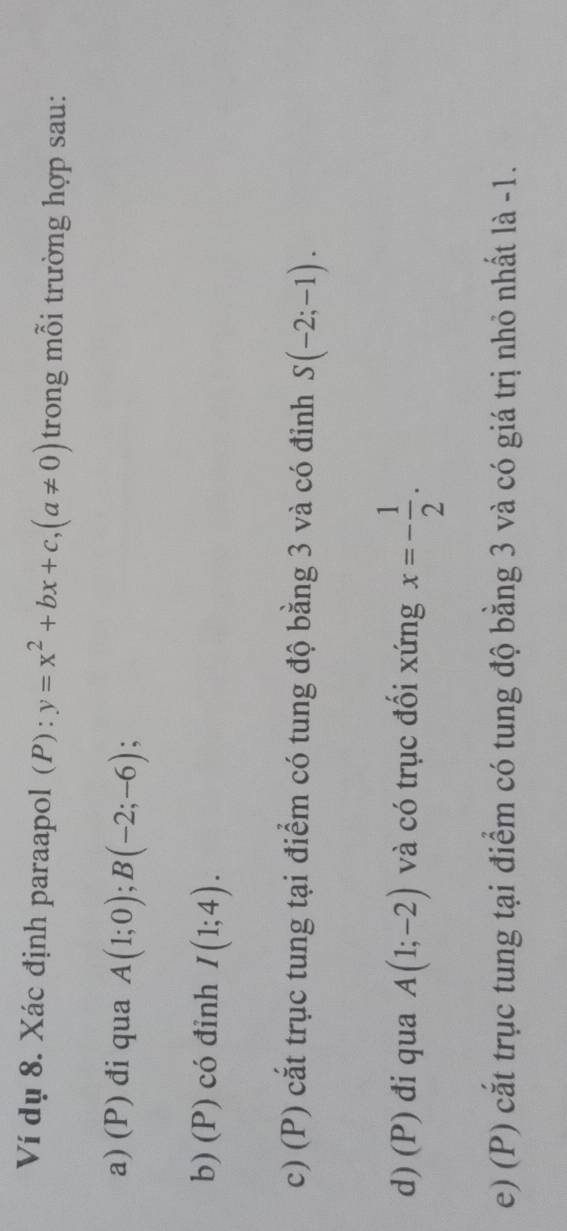 Ví dụ 8. Xác định paraapol (P): y=x^2+bx+c, (a!= 0) trong mỗi trường hợp sau: 
a) (P) đi qua A(1;0); B(-2;-6)
b) (P) có đinh I(1;4). 
c) (P) cắt trục tung tại điểm có tung độ bằng 3 và có đỉnh S(-2;-1). 
d) (P) đi qua A(1;-2) và có trục đối xứng x=- 1/2 . 
e) (P) cắt trục tung tại điểm có tung độ bằng 3 và có giá trị nhỏ nhất là -1.