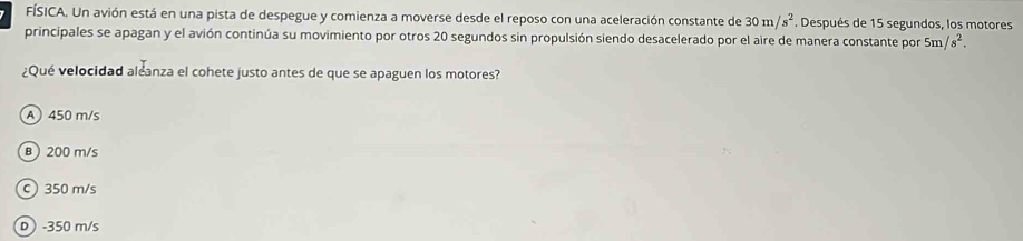 FÍSICA. Un avión está en una pista de despegue y comienza a moverse desde el reposo con una aceleración constante de 30m/s^2. Después de 15 segundos, los motores
principales se apagan y el avión continúa su movimiento por otros 20 segundos sin propulsión siendo desacelerado por el aire de manera constante por 5m/s^2. 
¿Qué velocidad aleanza el cohete justo antes de que se apaguen los motores?
A450 m/s
B 200 m/s
c 350 m/s
D) -350 m/s