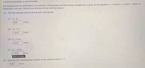 A graphing calculator is recommended. 
The displacement (in centimeters) of a particle s moving back and forth along a straight line is given by the equation s=4sin (π t)+4cos (π t) where t is 
measured in seconds. (Round your answers to two decimal places.) 
(a) Find the average velocity during each time period. 
(1 (1,2) crm/ s
0.00
01 [1,1.1] cm '
· 10.80
(i [1,1.01]
-12.37 cm ' 
(l) [1,1.001]
2.58 cm/'s
Enter a numb 
(b) Estimate the instantaneous velocity of the particle when t=1..9300 cm/s