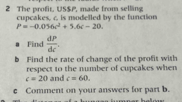 The profit, US $P, made from selling 
cupcakes, c, is modelled by the function
P=-0.056c^2+5.6c-20. 
a Find  dP/dc . 
b Find the rate of change of the profit with 
respect to the number of cupcakes when
c=20 and c=60. 
c Comment on your answers for part b.