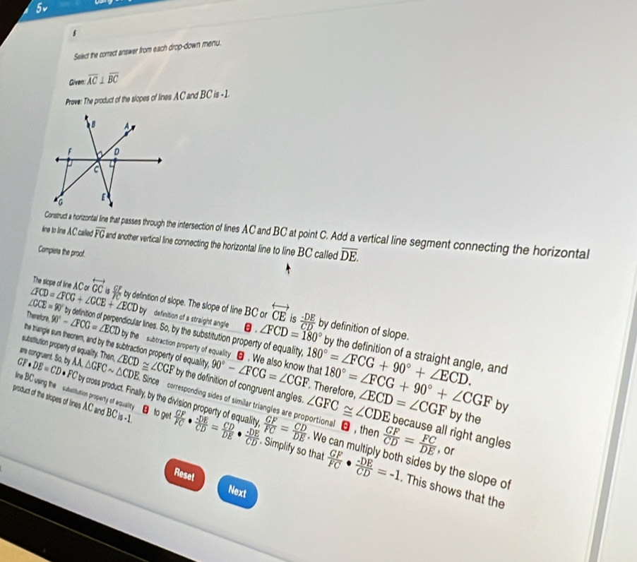 5v
s
Select the correct answer from each drop-down menu.
Given: overline AC⊥ overline BC
Prove: The product of the slopes of lines AC and BC is -1
Construct a horizontal line that passes through the intersection of lines AC and BC at point C. Add a vertical line segment connecting the horizontal
ine to line AC called overline FG and another vertical line connecting the horizontal line to line BC called overline DE.
Compiete the proof.
The siope of line AC or overleftrightarrow GC  CF/FC 
∠ CCE=90°
∠ FCD=∠ FCG+∠ CCE+∠ ECDby by definition of slope. The slope of line BC or overleftrightarrow CE is  (-DE)/CD  by definition of slope.
Therefore, 90°-∠ FCG=∠ ECD by definition of perpendicular lines. So, by the substitution property of equality 180°=∠ FCG+90°+∠ ECD.
definition of a straight angle θ . ∠ FCD=180° by the definition of a straight angle, and
substitution property of equality. Then,
by the subtraction property of equality θ . We also know that
the triangle sum theorem, and by the subtraction property of equality 90°-∠ FCG=∠ CGF Therefore, 180°=∠ FCG+90°+∠ CGF by
GF· DE=CD· F M,△ GFCsim △ CDE ∠ ECD≌ ∠ CGF by the definition of congruent angles. ∠ GFC≌ ∠ CDE ∠ ECD=∠ CGF by the
are congruent. So, by Since  corresponding sides of similar triangles are proportional  , ther
line BC usin the  subutitution property of equality θ to get FC by cross product. Finally, by the division property of equality  GF/FC = CD/DE . We  GF/CD = FC/DE  ,or
because all right angles
product of the slopes of lines AC and BC is -1  GF/FC ·  (-DE)/CD = CD/DE ·  (-DE)/CD . Simplify so that  GF/FC ·  (-DE)/CD =-1 sides by the slope of
Reset Next
. This shows that the