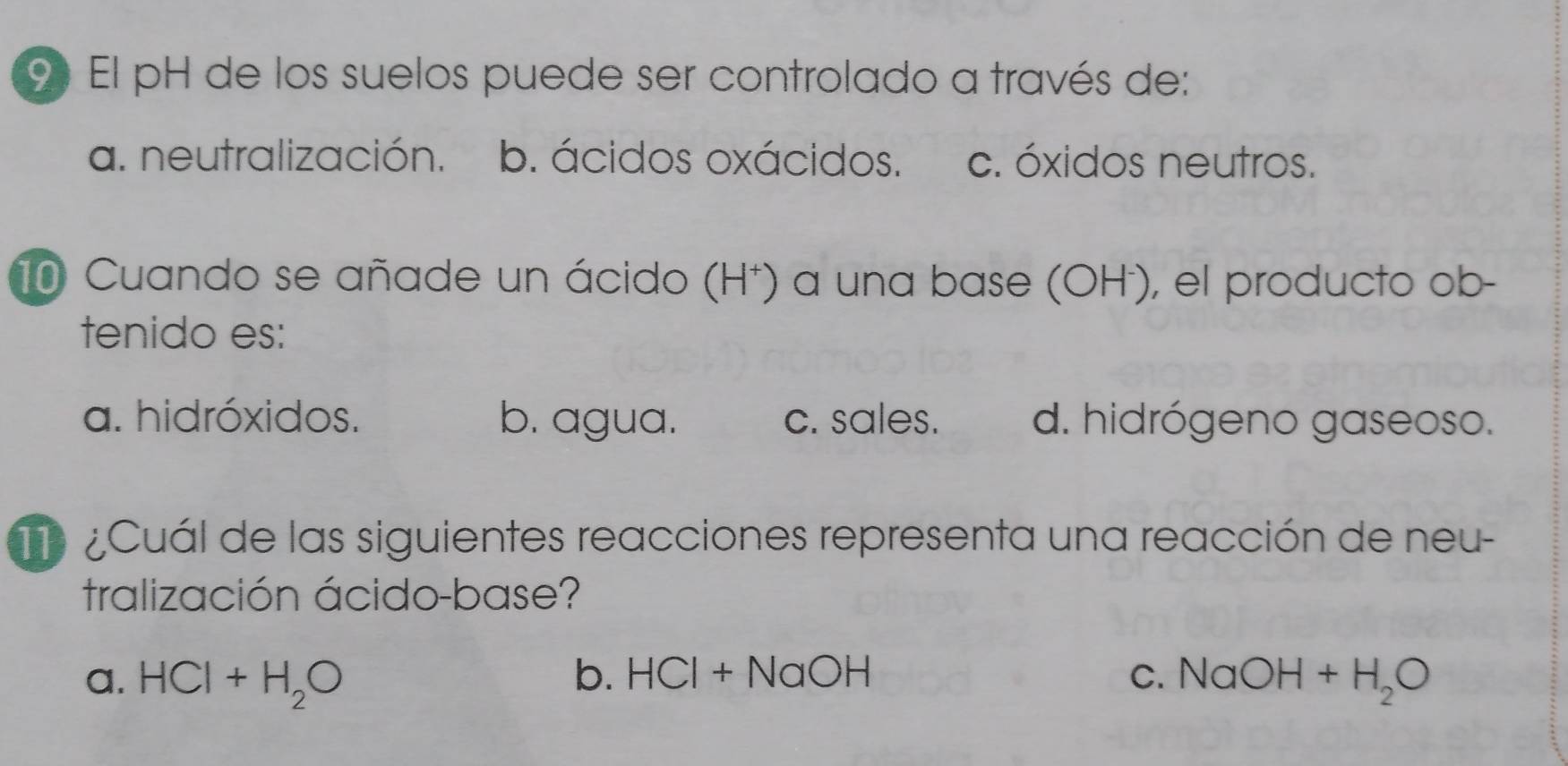 El pH de los suelos puede ser controlado a través de:
a. neutralización. b. ácidos oxácidos. c. óxidos neutros.
10 Cuando se añade un ácido (H⁺) a una base (OH), el producto ob-
tenido es:
a. hidróxidos. b. agua. c. sales. d. hidrógeno gaseoso.
¿Cuál de las siguientes reacciones representa una reacción de neu-
tralización ácido-base?
a. HCl+H_2O b. HCI+NaOH C. NaOH+H_2O