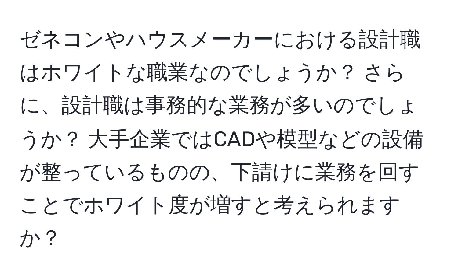 ゼネコンやハウスメーカーにおける設計職はホワイトな職業なのでしょうか？ さらに、設計職は事務的な業務が多いのでしょうか？ 大手企業ではCADや模型などの設備が整っているものの、下請けに業務を回すことでホワイト度が増すと考えられますか？