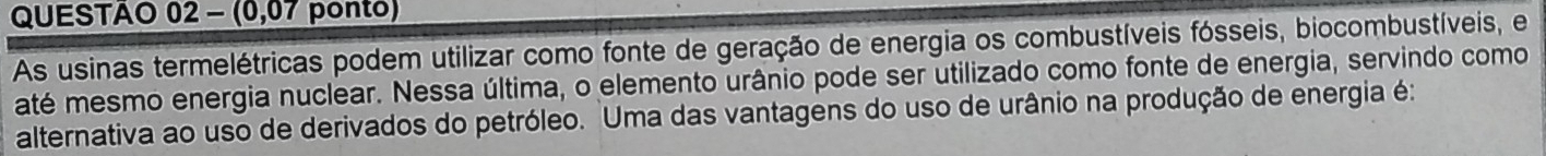 (0,07 ponto) 
As usinas termelétricas podem utilizar como fonte de geração de energia os combustíveis fósseis, biocombustíveis, e 
até mesmo energia nuclear. Nessa última, o elemento urânio pode ser utilizado como fonte de energia, servindo como 
alternativa ao uso de derivados do petróleo. Uma das vantagens do uso de urânio na produção de energia é: