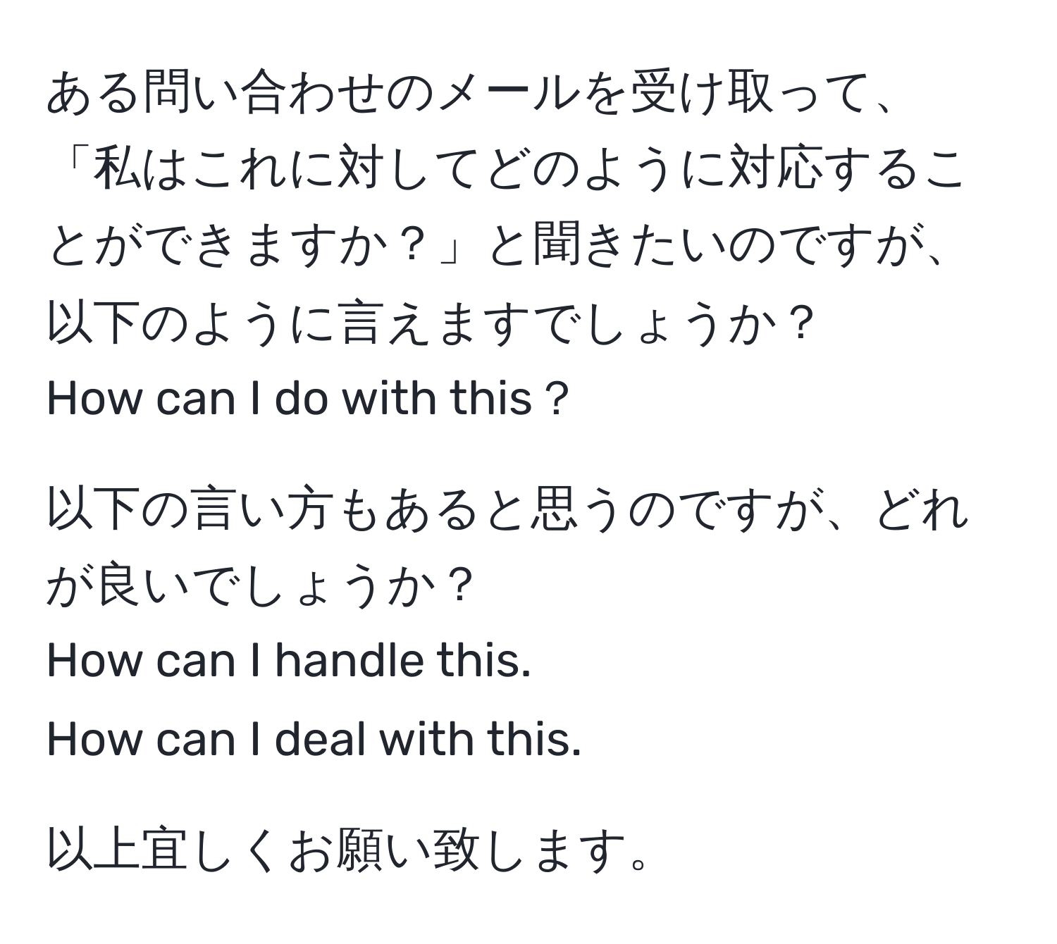 ある問い合わせのメールを受け取って、「私はこれに対してどのように対応することができますか？」と聞きたいのですが、以下のように言えますでしょうか？  
How can I do with this？  

以下の言い方もあると思うのですが、どれが良いでしょうか？  
How can I handle this.  
How can I deal with this.  

以上宜しくお願い致します。