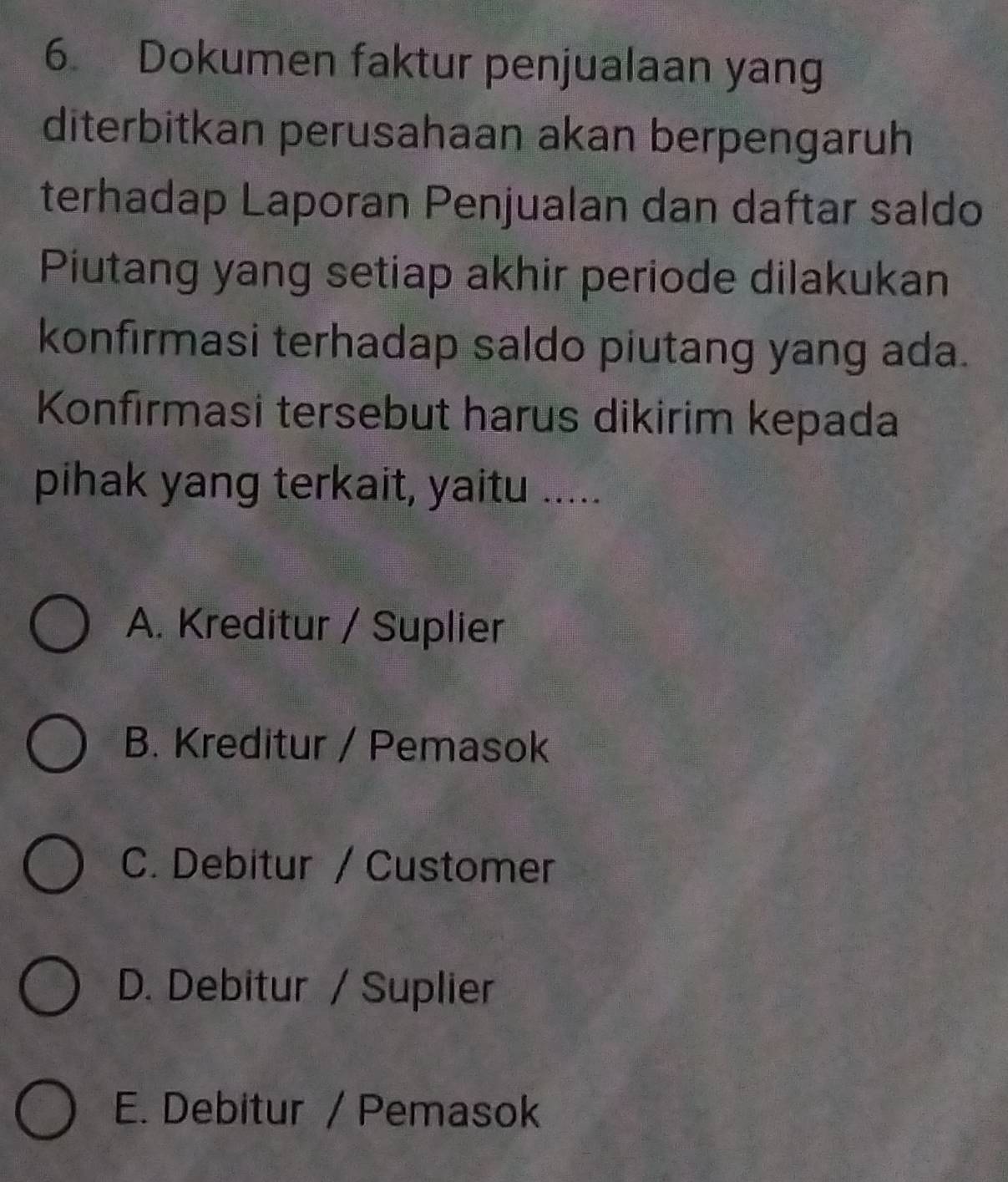 Dokumen faktur penjualaan yang
diterbitkan perusahaan akan berpengaruh
terhadap Laporan Penjualan dan daftar saldo
Piutang yang setiap akhir periode dilakukan
konfirmasi terhadap saldo piutang yang ada.
Konfırmasi tersebut harus dikirim kepada
pihak yang terkait, yaitu .....
A. Kreditur / Suplier
B. Kreditur / Pemasok
C. Debitur / Customer
D. Debitur / Suplier
E. Debitur / Pemasok