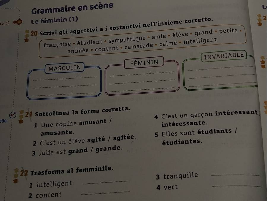 Grammaire en scène 
p. 52 Le féminin (1) 
20 Scrivi gli aggettivi e i sostantivi nell’insieme corretto. 
2 
française • étudiant • sympathique • amie • élève » grand » petite » 
animée • content • camarade • calme • intelligent 
_ 
_ 
MASCULIN FÉMININ _INVARIABLE 
_ 
_ 
_ 
_ 
_ 
_ 
21 Sottolinea la forma corretta. 
1 Une copine amusant / 4 C'est un garçon intéressant 
etto: 
intéressante. 
amusante. 
2 C'est un élève agité / agitée. 5 Elles sont étudiants / 
étudiantes. 
3 Julie est grand / grande. 
22 Trasforma al femminile. 
1 intelligent _3 tranquille__ 
2 content _4 vert