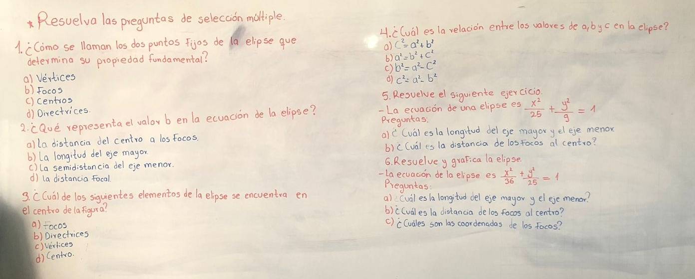 Resuelva las preguntas de selecion miltiple.
4. ((val es la relacion entre los valoves de a, by cen la elipse?
1. CComose llaman los dospuntos fijos de (a elipse gue
a)
determing su propiedad fundamental? 6) a^2=b^2+c^2
()
a) Vertices b^2=a^2-c^2
d) c^2=a^2-b^2
() Focos
() centios 5. Resuelve el siguiente ejercicio
d) Directrices.
2. caue representa el valov b en la ecuacion de la elipse? -La ecuation de una elipse es  x^2/25 + y^2/9 =1
Preguntas.
alla distancia del centro a losfocos. () ((va) es la longited del ege mayor yel eje menor
() (a longitod del eje mayor b) c(ual es la distancia de los focos al centro?
c) (a semidistancia del eje menor. 6. Resuelvey graFica la elipse.
-La ecuacion de la elipse es  x^2/36 + y^2/25 =1
d) la distancia focal Preguntas:
3. CCval de los siguientes elementos de /a elipsese encventra en a) (val es a longitod del eje mayor yelejemenor?
elcentro delafigura? b)c(uales /a distancia delos focos al centro?
a) tocos
() cCuales son las coordenadas de los focos?
b) Directrices
() Verfices
d)Centro.