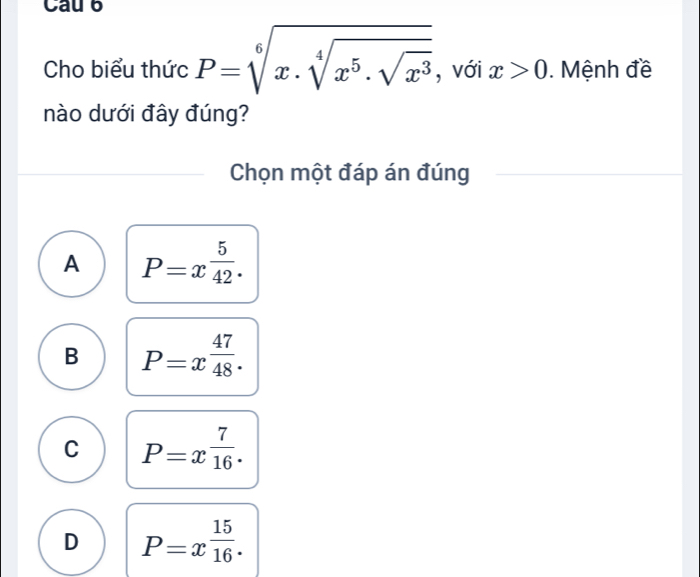 Cau 6
Cho biểu thức P=sqrt[6](x· sqrt [4]x^5· sqrt x^3) , với x>0. Mệnh đề
nào dưới đây đúng?
Chọn một đáp án đúng
A P=x^(frac 5)42.
B P=x 47/48 .
C P=x^(frac 7)16.
D P=x^(frac 15)16.