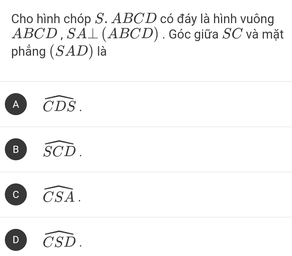 Cho hình chóp S. ABCD có đáy là hình vuông
ABCD , S A_  (ABCD) . Góc giữa SC và mặt
phẳng ( 2 D) là
_ 
A widehat CDS.
B widehat SCD.
C widehat CSA.
D widehat CSD.