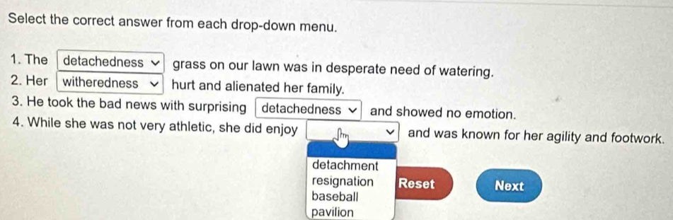 Select the correct answer from each drop-down menu.
1. The detachedness grass on our lawn was in desperate need of watering.
2. Her witheredness hurt and alienated her family.
3. He took the bad news with surprising detachedness and showed no emotion.
4. While she was not very athletic, she did enjoy and was known for her agility and footwork.
detachment
resignation Reset Next
baseball
pavilion