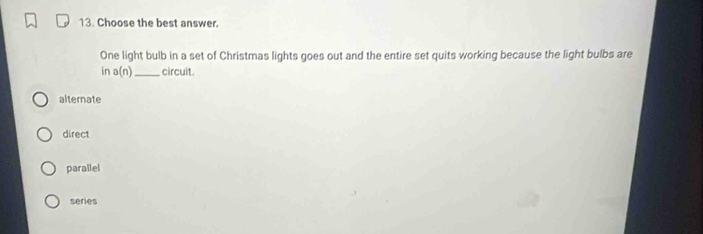 Choose the best answer.
One light bulb in a set of Christmas lights goes out and the entire set quits working because the light bulbs are
in a(n) _circuit.
alternate
direct
parallel
series