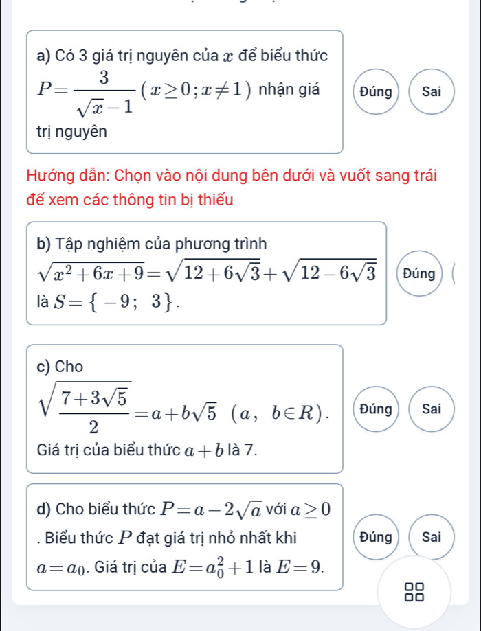 Có 3 giá trị nguyên của x để biểu thức
P= 3/sqrt(x)-1 (x≥ 0;x!= 1) nhận giá Đúng Sai 
trị nguyên 
Hướng dẫn: Chọn vào nội dung bên dưới và vuốt sang trái 
để xem các thông tin bị thiếu 
b) Tập nghiệm của phương trình
sqrt(x^2+6x+9)=sqrt(12+6sqrt 3)+sqrt(12-6sqrt 3) Đúng 
là S= -9;3. 
c) Cho
sqrt(frac 7+3sqrt 5)2=a+bsqrt(5)(a,b∈ R). Đúng Sai 
Giá trị của biểu thức a+b là 7. 
d) Cho biểu thức P=a-2sqrt(a) với a≥ 0. Biểu thức P đạt giá trị nhỏ nhất khi Đúng Sai
a=a_0. Giá trị của E=a_0^2+1 là E=9.