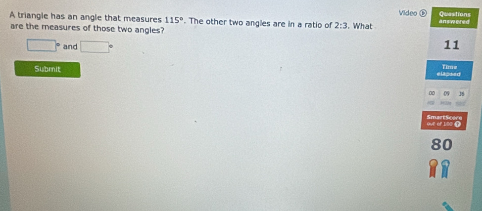 Video ⑥ Questions 
A triangle has an angle that measures 115°. The other two angles are in a ratio of 2:3. What answered 
are the measures of those two angles?
□° and □° 11 
Submit Time 
elapsed 
00 09 36 
SmartScore 
out of 100
80