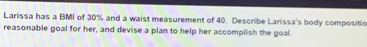Larissa has a BMI of 30% and a waist measurement of 40. Describe Larissa's body compositio 
reasonable goal for her, and devise a plan to help her accomplish the goal.