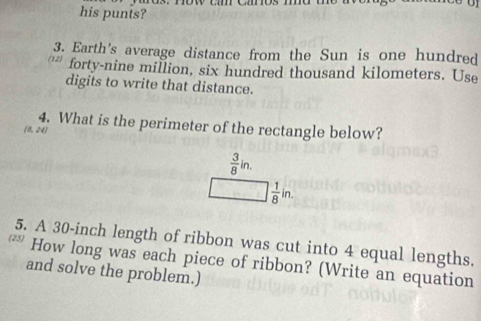 his punis? 
3. Earth's average distance from the Sun is one hundred 
forty-nine million, six hundred thousand kilometers. Use 
digits to write that distance. 
4. What is the perimeter of the rectangle below?
(8,24)
 3/8 in.
 1/8 in. 
5. A 30-inch length of ribbon was cut into 4 equal lengths. 
* How long was each piece of ribbon? (Write an equation 
and solve the problem.)