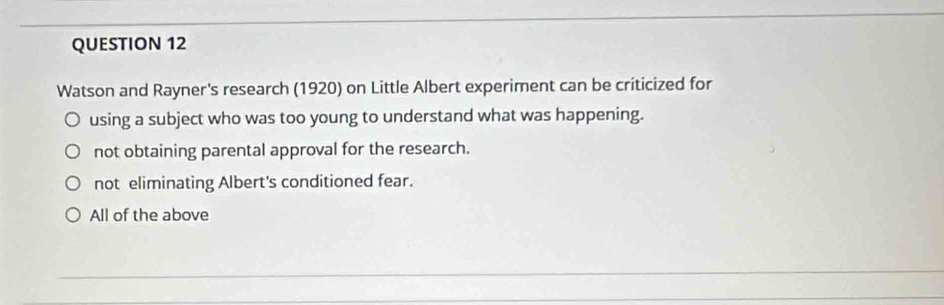 Watson and Rayner's research (1920) on Little Albert experiment can be criticized for
using a subject who was too young to understand what was happening.
not obtaining parental approval for the research.
not eliminating Albert's conditioned fear.
All of the above