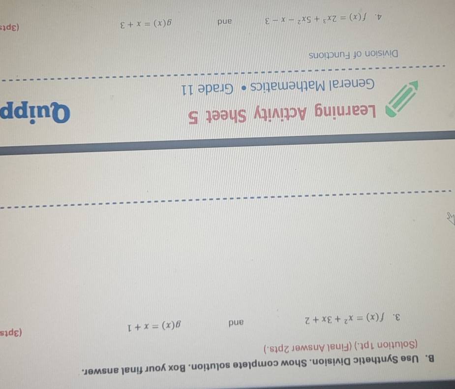 Use Synthetic Division. Show complete solution. Box your final answer. 
(Solution 1pt.) (Final Answer 2pts.) 
3. f(x)=x^2+3x+2 and g(x)=x+1
(3pts 
Learning Activity Sheet 5 Quipp 
General Mathematics • Grade 11 
Division of Functions 
4. f(x)=2x^3+5x^2-x-3 and g(x)=x+3 (3pts