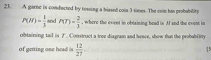 A game is conducted by tossing a biased coin 3 times. The coin has probability
P(H)= 1/3  and P(T)= 2/3  , where the event in obtaining head is H and the event in 
obtaining tail is T. Construct a tree diagram and hence, show that the probability 
of getting one head is  12/27 . 
[5