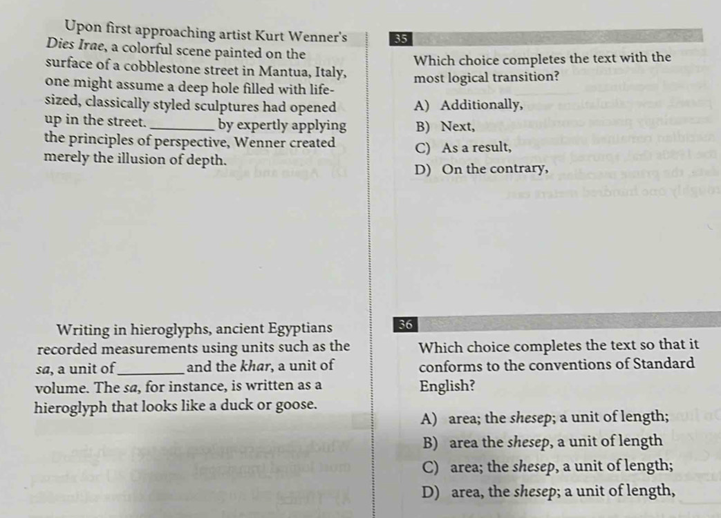 Upon first approaching artist Kurt Wenner's 35
Dies Irae, a colorful scene painted on the
Which choice completes the text with the
surface of a cobblestone street in Mantua, Italy,
one might assume a deep hole filled with life- most logical transition?
sized, classically styled sculptures had opened A) Additionally,
up in the street._ by expertly applying B) Next,
the principles of perspective, Wenner created
C) As a result,
merely the illusion of depth.
D) On the contrary,
Writing in hieroglyphs, ancient Egyptians 36
recorded measurements using units such as the Which choice completes the text so that it
sa, a unit of_ and the khar, a unit of conforms to the conventions of Standard
volume. The sø, for instance, is written as a English?
hieroglyph that looks like a duck or goose.
A) area; the shesep; a unit of length;
B) area the shesep, a unit of length
C) area; the shesep, a unit of length;
D) area, the shesep; a unit of length,