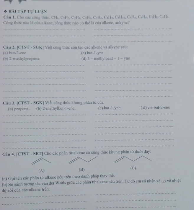 bài tập tự luận
Câu 1. Cho các công thức: CH_4, C_2H_2, C_2H_4, C_2H_6, C_3H_6, C_4H_10, C_4H_6, C_4H_8, C_5H_4, C_6H_6. 
Công thức nào là của alkane, công thức nào có thể là của alkene, ankyne?
_
_
_
_
_
_
Cầu 2. [CTST - SGK] Viết công thức cấu tạo các alkene và alkyne sau:
(a) but -2 -ene (c) but -1 -yne
(b) 2 -methylpropene (d) 3 - methylpent - 1 - yne
_
_
_
_
_
_
_
_
_
_
_
_
Câu 3. [CTST - SGK] Viết công thức khung phân tử của
(a) propene. (b) 2 -methylbut- 1 -ene. (c) but -1 -yne. ( d) cis-but -2 -ene
_
_
_
_
_
_
_
_
_
_
_
_
Câu 4. [CTST - SBT] Cho các phân từ alkene có công thức khung phân từ dưới đây:
(A) (B) (C)
(a) Gọi tên các phân tử alkene nêu trên theo danh pháp thay thế.
(b) So sánh tương tác van der Waals giữa các phân tử alkene nêu trên. Từ đó em có nhận xét gì về nhiệt
_
_
độ sôi của các alkene trên.
_
_
_
_