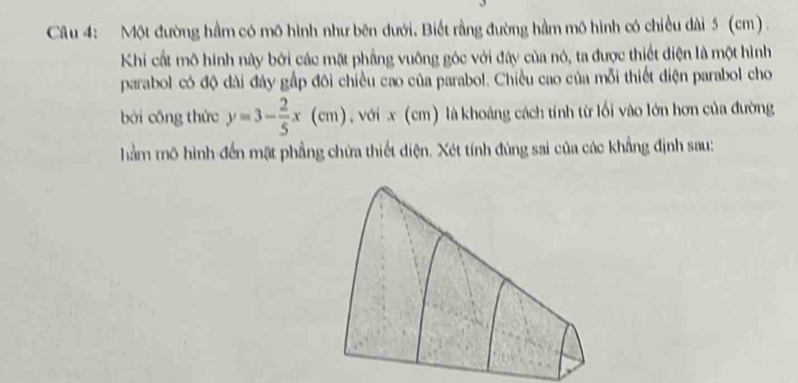 Một đường hầm có mô hình như bên đưới. Biết rằng đường hầm mô hình có chiều dài 5 (cm) . 
Khi cất mô hình này bởi các mặt phẳng vuỡng góc với đây của nó, ta được thiết điện là một hình 
parabol có độ dài đây gấp đôi chiều cao của parabol. Chiều cao của mỗi thiết điện parabol cho 
bởi công thức y=3- 2/5 x(cm) , với x (cm) là khoảng cách tính từ lối vào lớn hơn của đường 
hằm mô hình đến mặt phẳng chứa thiết diện. Xét tính đùng sai của các khẳng định sau: