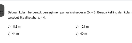 Sebuah kolam berbentuk persegi mempunyai sisi sebesar 2x+3. Berapa keliling dari kolam
tersebut jika diketahui x=4.
a) 112 m b) 121 m
c) 44 m d) 40 m