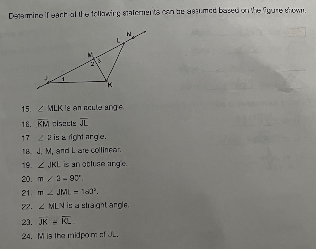 Determine if each of the following statements can be assumed based on the figure shown. 
15. ∠ MLK is an acute angle. 
16. overline KM bisects overline JL. 
17. ∠ 2 is a right angle. 
18. J, M, and L are collinear. 
19. ∠ JKL is an obtuse angle. 
20. m∠ 3=90°. 
21. m∠ JML=180°. 
22. ∠ MLN is a straight angle. 
23. overline JK≌ overline KL. 
24. M is the midpoint of JL.