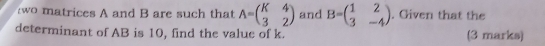 wo atrices A and B are such that A=beginpmatrix K&4 3&2endpmatrix and B=beginpmatrix 1&2 3&-4endpmatrix. Given that the
determinant of AB is 10, find the value of k. (3 marks)