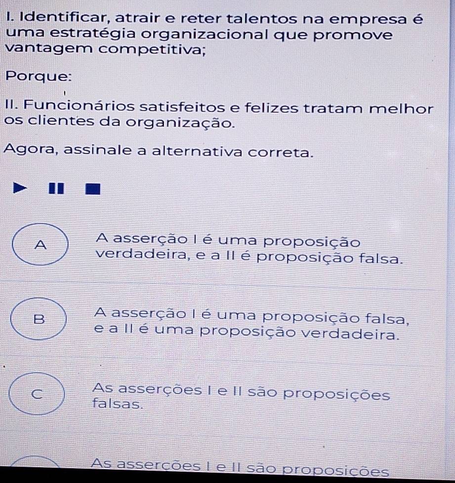 Identificar, atrair e reter talentos na empresa é
uma estratégia organizacional que promove
vantagem competitiva;
Porque:
II. Funcionários satisfeitos e felizes tratam melhor
os clientes da organização.
Agora, assinale a alternativa correta.
A A asserção I é uma proposição
verdadeira, e a II é proposição falsa.
A asserção I é uma proposição falsa,
B e a II é uma proposição verdadeira.
As asserções I e II são proposições
C falsas.
As asserções I e II são proposições