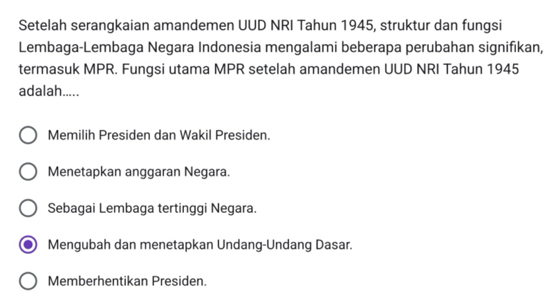 Setelah serangkaian amandemen UUD NRI Tahun 1945, struktur dan fungsi
Lembaga-Lembaga Negara Indonesia mengalami beberapa perubahan signifikan,
termasuk MPR. Fungsi utama MPR setelah amandemen UUD NRI Tahun 1945
adalah.....
Memilih Presiden dan Wakil Presiden.
Menetapkan anggaran Negara.
Sebagai Lembaga tertinggi Negara.
Mengubah dan menetapkan Undang-Undang Dasar.
Memberhentikan Presiden.