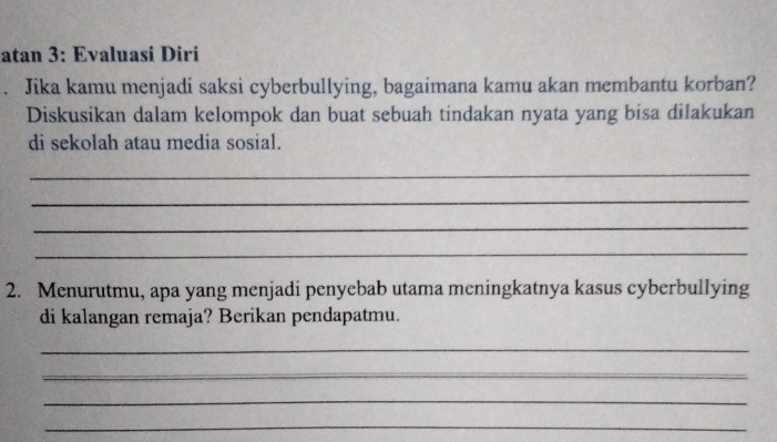 atan 3: Evaluasi Diri 
Jika kamu menjadi saksi cyberbullying, bagaimana kamu akan membantu korban? 
Diskusikan dalam kelompok dan buat sebuah tindakan nyata yang bisa dilakukan 
di sekolah atau media sosial. 
_ 
_ 
_ 
_ 
2. Menurutmu, apa yang menjadi penyebab utama meningkatnya kasus cyberbullying 
di kalangan remaja? Berikan pendapatmu. 
_ 
_ 
_ 
_