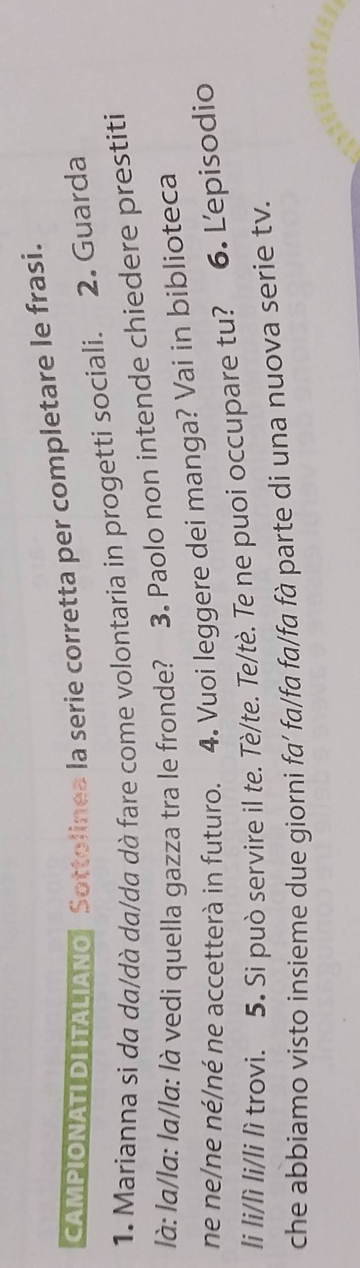 CAMPIONATIDI ITALIANO Sottolines la serie corretta per completare le frasi. 
1. Marianna si da da/dà da/da dà fare come volontaria in progetti sociali. 2. Guarda 
là: la/la: la/la: là vedi quella gazza tra le fronde? 3. Paolo non intende chiedere prestiti 
ne ne/ne né/né ne accetterà in futuro. 4. Vuoi leggere dei manga? Vai in biblioteca 
li li/lì li/li lì trovi. 5. Si può servire il te. Tè/te. Te/tè. Te ne puoi occupare tu? 6. Lepisodio 
che abbiamo visto insieme due giorni fa' fa/fa fa/fa fà parte di una nuova serie tv.