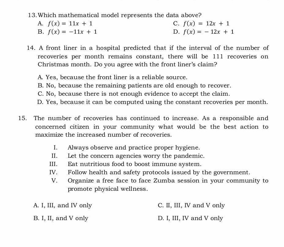 Which mathematical model represents the data above?
A. f(x)=11x+1 C. f(x)=12x+1
B. f(x)=-11x+1 D. f(x)=-12x+1
14. A front liner in a hospital predicted that if the interval of the number of
recoveries per month remains constant, there will be 111 recoveries on
Christmas month. Do you agree with the front liner's claim?
A. Yes, because the front liner is a reliable source.
B. No, because the remaining patients are old enough to recover.
C. No, because there is not enough evidence to accept the claim.
D. Yes, because it can be computed using the constant recoveries per month.
15. The number of recoveries has continued to increase. As a responsible and
concerned citizen in your community what would be the best action to
maximize the increased number of recoveries.
I. Always observe and practice proper hygiene.
II. Let the concern agencies worry the pandemic.
III. Eat nutritious food to boost immune system.
IV. Follow health and safety protocols issued by the government.
V. Organize a free face to face Zumba session in your community to
promote physical wellness.
A. I, III, and IV only C. II, III, IV and V only
B. I, II, and V only D. I, III, IV and V only