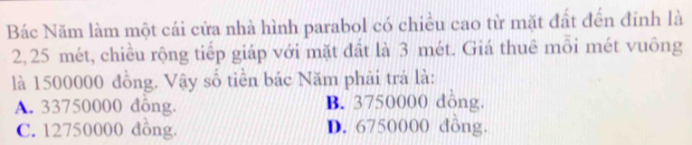 Bác Năm làm một cái cửa nhà hình parabol có chiều cao từ mặt đất đến đỉnh là
2, 25 mét, chiều rộng tiếp giáp với mặt đất là 3 mét. Giá thuê mỗi mét vuông
là 1500000 đồng. Vậy số tiền bác Năm phải trả là:
A. 33750000 đông. B. 3750000 dông.
C. 12750000 dông. D. 6750000 dông.