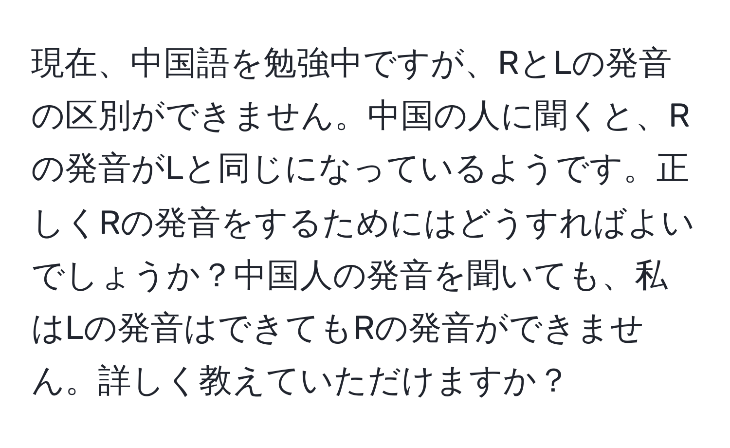 現在、中国語を勉強中ですが、RとLの発音の区別ができません。中国の人に聞くと、Rの発音がLと同じになっているようです。正しくRの発音をするためにはどうすればよいでしょうか？中国人の発音を聞いても、私はLの発音はできてもRの発音ができません。詳しく教えていただけますか？